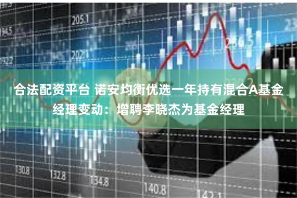 合法配资平台 诺安均衡优选一年持有混合A基金经理变动：增聘李晓杰为基金经理