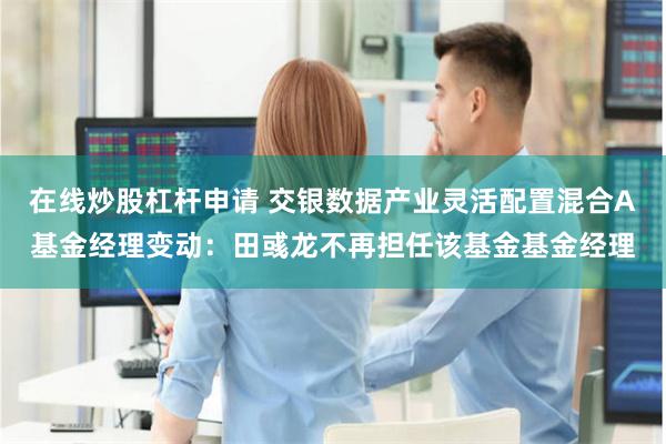 在线炒股杠杆申请 交银数据产业灵活配置混合A基金经理变动：田彧龙不再担任该基金基金经理