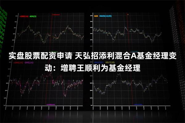 实盘股票配资申请 天弘招添利混合A基金经理变动：增聘王顺利为基金经理