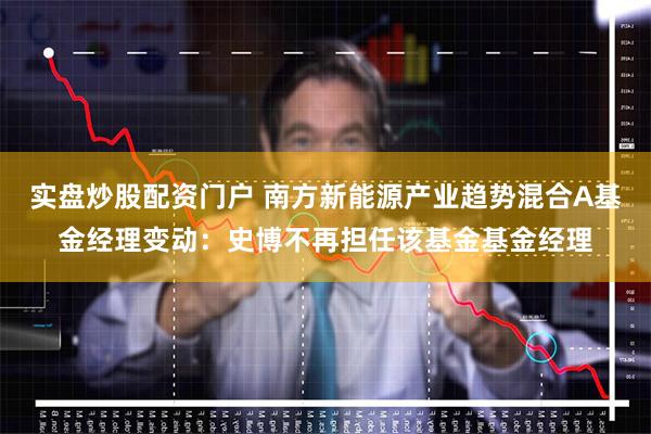 实盘炒股配资门户 南方新能源产业趋势混合A基金经理变动：史博不再担任该基金基金经理