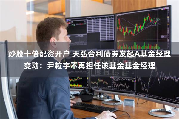 炒股十倍配资开户 天弘合利债券发起A基金经理变动：尹粒宇不再担任该基金基金经理