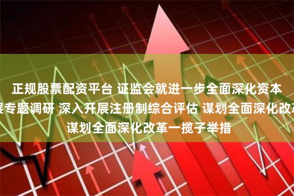 正规股票配资平台 证监会就进一步全面深化资本市场改革开展专题调研 深入开展注册制综合评估 谋划全面深化改革一揽子举措