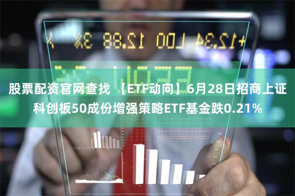 股票配资官网查找 【ETF动向】6月28日招商上证科创板50成份增强策略ETF基金跌0.21%