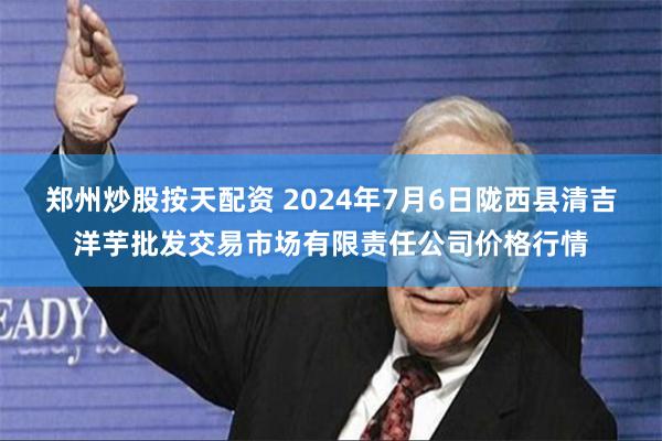 郑州炒股按天配资 2024年7月6日陇西县清吉洋芋批发交易市场有限责任公司价格行情