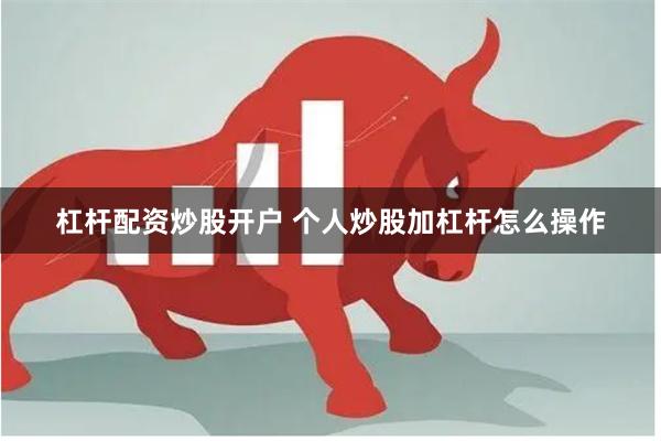 杠杆配资炒股开户 个人炒股加杠杆怎么操作