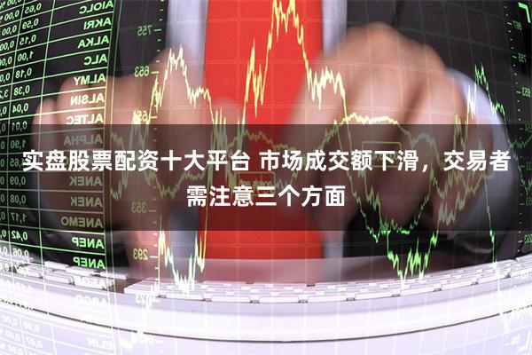 实盘股票配资十大平台 市场成交额下滑，交易者需注意三个方面