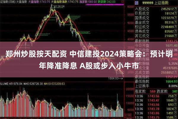 郑州炒股按天配资 中信建投2024策略会：预计明年降准降息 A股或步入小牛市