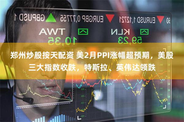 郑州炒股按天配资 美2月PPI涨幅超预期，美股三大指数收跌，特斯拉、英伟达领跌