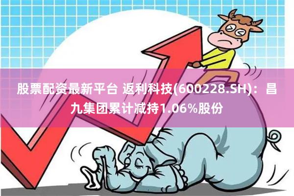 股票配资最新平台 返利科技(600228.SH)：昌九集团累计减持1.06%股份
