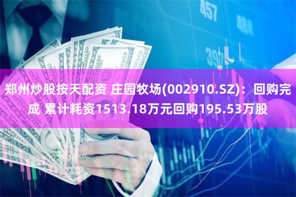 郑州炒股按天配资 庄园牧场(002910.SZ)：回购完成 累计耗资1513.18万元回购195.53万股
