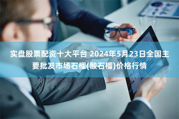 实盘股票配资十大平台 2024年5月23日全国主要批发市场石榴(酸石榴)价格行情