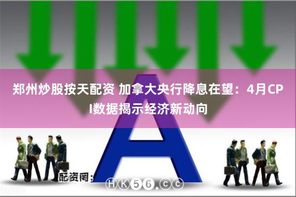 郑州炒股按天配资 加拿大央行降息在望：4月CPI数据揭示经济新动向