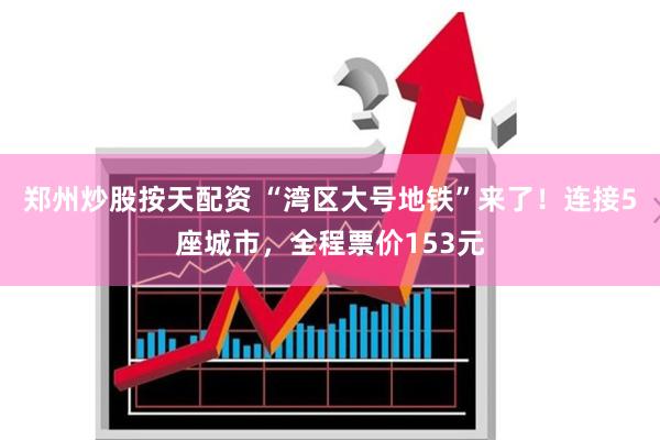 郑州炒股按天配资 “湾区大号地铁”来了！连接5座城市，全程票价153元
