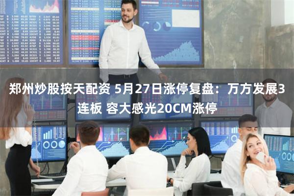郑州炒股按天配资 5月27日涨停复盘：万方发展3连板 容大感光20CM涨停