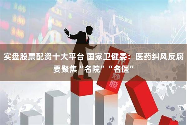 实盘股票配资十大平台 国家卫健委：医药纠风反腐要聚焦“名院”“名医”