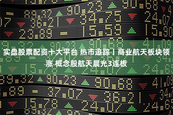 实盘股票配资十大平台 热市追踪丨商业航天板块领涨 概念股航天晨光3连板