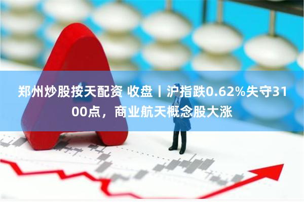 郑州炒股按天配资 收盘丨沪指跌0.62%失守3100点，商业航天概念股大涨