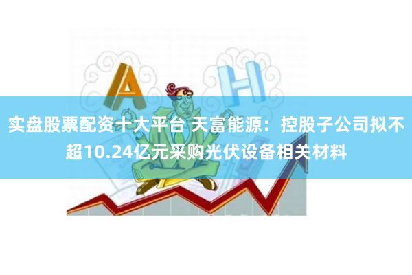 实盘股票配资十大平台 天富能源：控股子公司拟不超10.24亿元采购光伏设备相关材料