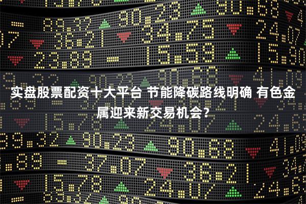实盘股票配资十大平台 节能降碳路线明确 有色金属迎来新交易机会？