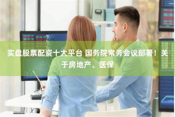 实盘股票配资十大平台 国务院常务会议部署！关于房地产、医保