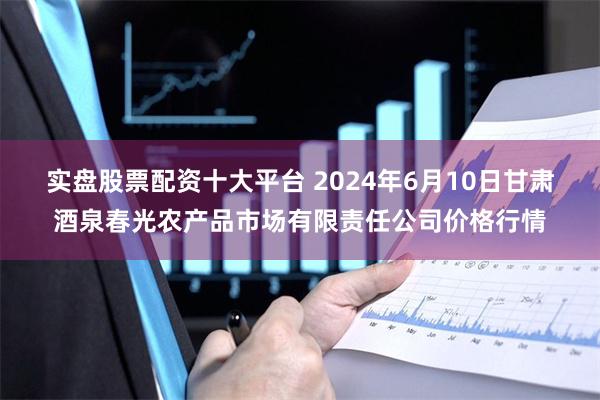 实盘股票配资十大平台 2024年6月10日甘肃酒泉春光农产品市场有限责任公司价格行情