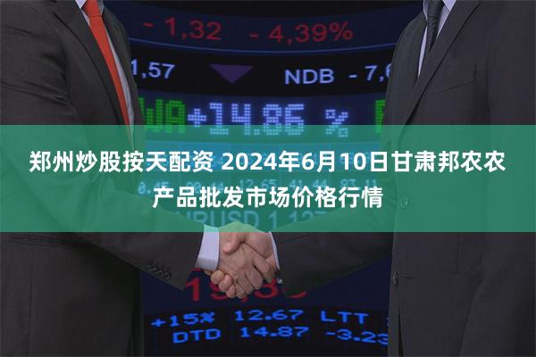 郑州炒股按天配资 2024年6月10日甘肃邦农农产品批发市场价格行情