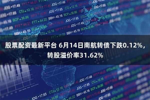 股票配资最新平台 6月14日南航转债下跌0.12%，转股溢价率31.62%