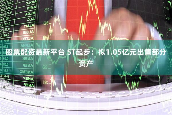 股票配资最新平台 ST起步：拟1.05亿元出售部分资产