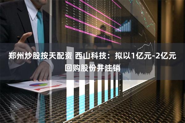 郑州炒股按天配资 西山科技：拟以1亿元-2亿元回购股份并注销