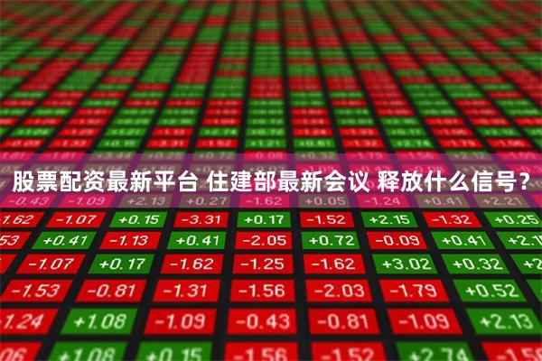 股票配资最新平台 住建部最新会议 释放什么信号？