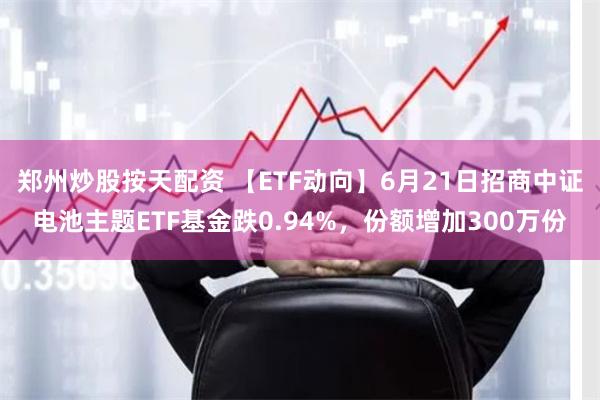 郑州炒股按天配资 【ETF动向】6月21日招商中证电池主题ETF基金跌0.94%，份额增加300万份