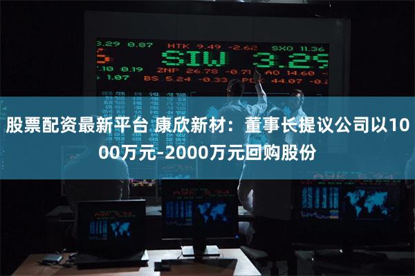 股票配资最新平台 康欣新材：董事长提议公司以1000万元-2000万元回购股份