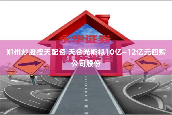 郑州炒股按天配资 天合光能拟10亿—12亿元回购公司股份