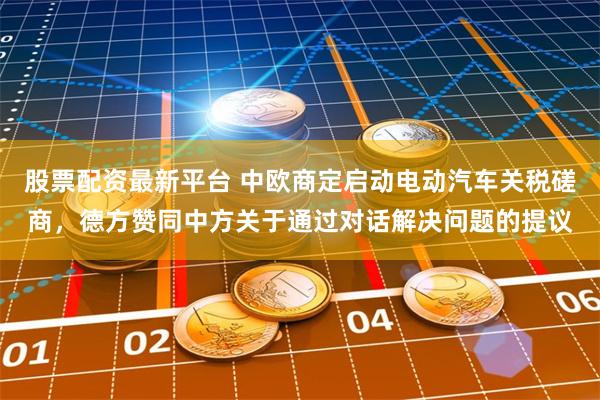 股票配资最新平台 中欧商定启动电动汽车关税磋商，德方赞同中方关于通过对话解决问题的提议