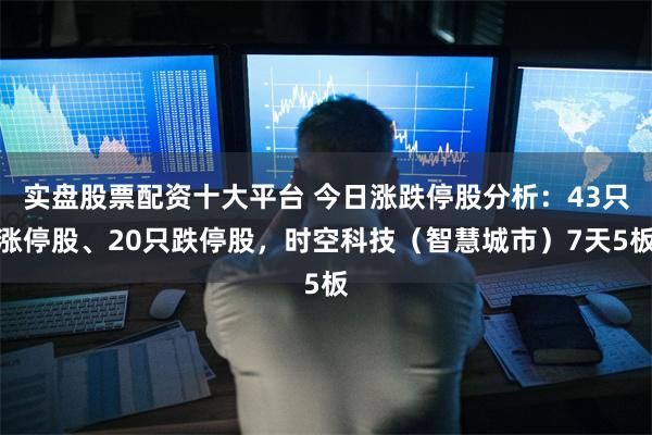 实盘股票配资十大平台 今日涨跌停股分析：43只涨停股、20只跌停股，时空科技（智慧城市）7天5板