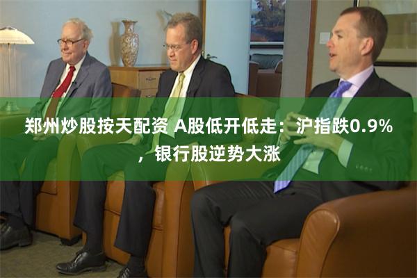 郑州炒股按天配资 A股低开低走：沪指跌0.9%，银行股逆势大涨