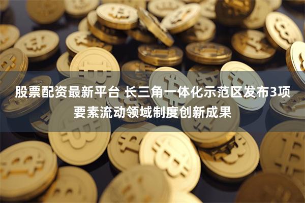 股票配资最新平台 长三角一体化示范区发布3项要素流动领域制度创新成果