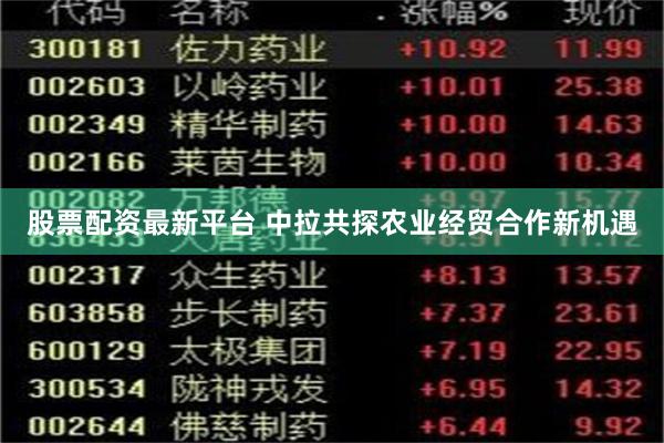 股票配资最新平台 中拉共探农业经贸合作新机遇