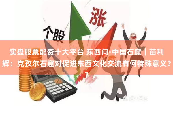 实盘股票配资十大平台 东西问·中国石窟｜苗利辉：克孜尔石窟对促进东西文化交流有何特殊意义？