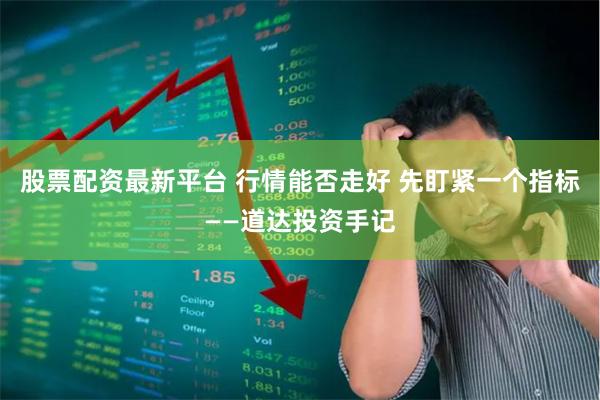 股票配资最新平台 行情能否走好 先盯紧一个指标——道达投资手记