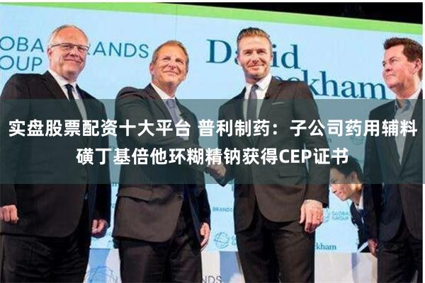 实盘股票配资十大平台 普利制药：子公司药用辅料磺丁基倍他环糊精钠获得CEP证书
