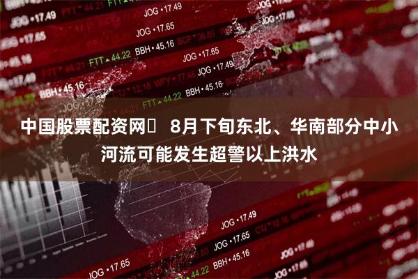 中国股票配资网	 8月下旬东北、华南部分中小河流可能发生超警以上洪水