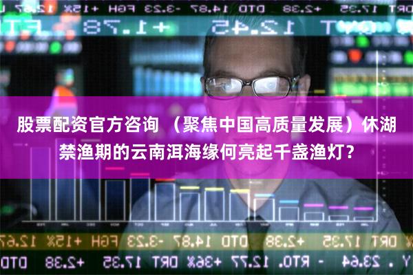 股票配资官方咨询 （聚焦中国高质量发展）休湖禁渔期的云南洱海缘何亮起千盏渔灯？