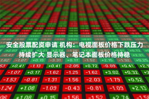安全股票配资申请 机构：电视面板价格下跌压力持续扩大 显示器、笔记本面板价格持稳