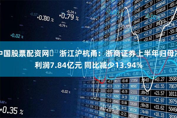 中国股票配资网	 浙江沪杭甬：浙商证券上半年归母净利润7.84亿元 同比减少13.94%