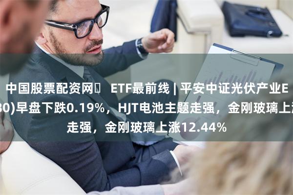 中国股票配资网	 ETF最前线 | 平安中证光伏产业ETF(516180)早盘下跌0.19%，HJT电池主题走强，金刚玻璃上涨12.44%