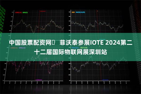 中国股票配资网	 菲沃泰参展IOTE 2024第二十二届国际物联网展深圳站