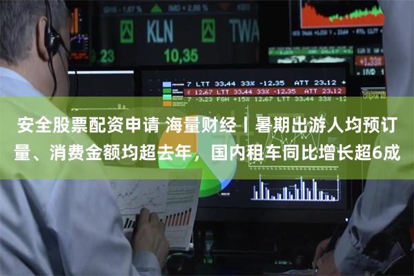 安全股票配资申请 海量财经丨暑期出游人均预订量、消费金额均超去年，国内租车同比增长超6成