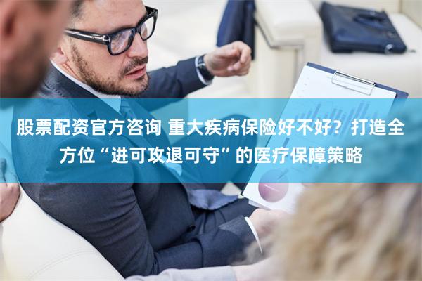 股票配资官方咨询 重大疾病保险好不好？打造全方位“进可攻退可守”的医疗保障策略