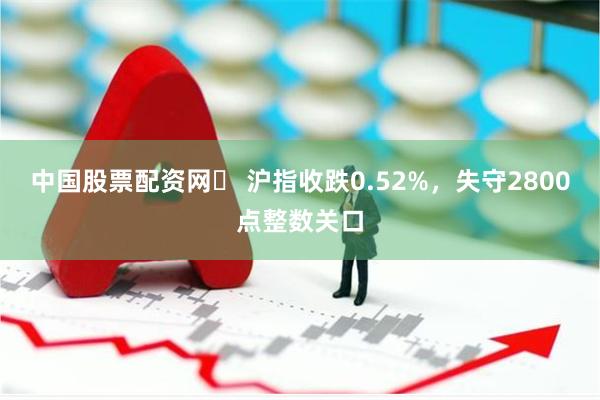 中国股票配资网	 沪指收跌0.52%，失守2800点整数关口